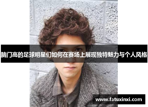 脑门高的足球明星们如何在赛场上展现独特魅力与个人风格