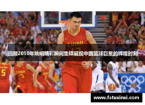 回顾2010年姚明精彩瞬间集锦展现中国篮球巨星的辉煌时刻